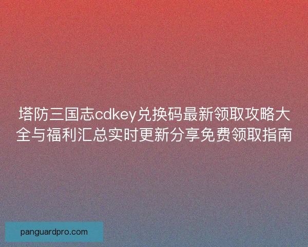 塔防三国志cdkey兑换码最新领取攻略大全与福利汇总实时更新分享免费领取指南